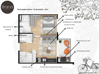 Planta duplex inferior – 01 dormitório – 62m² 
Água quente no 
lavatório 
Lavabo 
Cooktop elétrico Previsão para aquecimento de água 
Previsão para 
instalação de ar-condicionado 
na sala e na suíte 
Ampla sala 
Ponto para lava e seca 
KIT bancada e tanque 
Amplo caixilho 
 