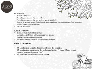 TECNOLOGIA: 
• Tomada USB na sala 
• Previsão para automação nas unidades 
• Previsão para automação nas cortinas (ponto elétrico) 
• Entrega de gerador de conforto (atende aos elevadores, iluminação de conforto para rota 
de fuga e alguns pontos no hall, 
• portões e bombas) 
SUSTENTABILIDADE: 
• Bacias com acionamento dual-flux 
• Lâmpadas econômicas entregues nas áreas comuns 
• Escadas com sensores de presença 
• Infraestrutura para medição individualizada de água 
KITs de ACABAMENTO: 
• KIT para troca de bancadas da cozinha e terraço das unidades; 
• KIT para troca de acabamentos dos banheiros e lavabos ** (neste KIT está incluso 
banheira para as unidades de 55m²) 
• KIT para SPA e bancada nas unidades duplex 
 