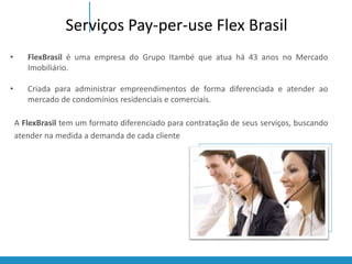 Serviços Pay-per-use Flex Brasil 
• FlexBrasil é uma empresa do Grupo Itambé que atua há 43 anos no Mercado 
Imobiliário. 
• Criada para administrar empreendimentos de forma diferenciada e atender ao 
mercado de condomínios residenciais e comerciais. 
A FlexBrasil tem um formato diferenciado para contratação de seus serviços, buscando 
atender na medida a demanda de cada cliente 
 