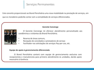 Serviços Permanentes 
Este conceito proporcionará ao Brand Pensilvânia uma nova modalidade na prestação de serviços, em 
que os moradores poderão contar com a comodidade de serviços diferenciados. 
Gerente Concierge 
O Gerente Concierge irá oferecer atendimento personalizado aos 
condôminos e visitantes do Brand Pensilvânia. 
• Reserva de áreas comuns, 
• Recepção de convidados e prestadores de serviço 
• Facilitador nas solicitações de serviços Pay-per-use, etc. 
Equipe de apoio à gerenciamento diferenciado 
O Brand Pensilvânia contará com equipe de gerenciamento exclusiva com 
recepcionista e manutencista para primeiro atendimento às unidades, dando apoio 
necessário à Gerência. 
 