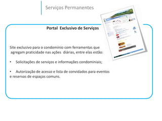 Serviços Permanentes 
Portal Exclusivo de Serviços 
Site exclusivo para o condomínio com ferramentas que 
agregam praticidade nas ações diárias, entre elas estão: 
• Solicitações de serviços e informações condominiais; 
• Autorização de acesso e lista de convidados para eventos 
e reservas de espaços comuns. 
 