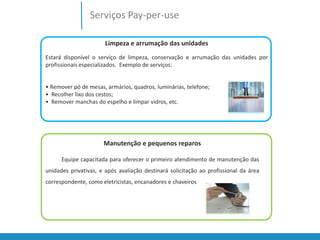 Serviços Pay-per-use 
Limpeza e arrumação das unidades 
Estará disponível o serviço de limpeza, conservação e arrumação das unidades por 
profissionais especializados. Exemplo de serviços: 
• Remover pó de mesas, armários, quadros, luminárias, telefone; 
• Recolher lixo dos cestos; 
• Remover manchas do espelho e limpar vidros, etc. 
Manutenção e pequenos reparos 
Equipe capacitada para oferecer o primeiro atendimento de manutenção das 
unidades privativas, e após avaliação destinará solicitação ao profissional da área 
correspondente, como eletricistas, encanadores e chaveiros 
 