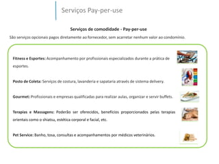Serviços Pay-per-use 
Serviços de comodidade - Pay-per-use 
São serviços opcionais pagos diretamente ao fornecedor, sem acarretar nenhum valor ao condomínio. 
Fitness e Esportes: Acompanhamento por profissionais especializados durante a prática de 
esportes. 
Posto de Coleta: Serviços de costura, lavanderia e sapataria através de sistema delivery. 
Gourmet: Profissionais e empresas qualificadas para realizar aulas, organizar e servir buffets. 
Terapias e Massagens: Poderão ser oferecidos, benefícios proporcionados pelas terapias 
orientais como o shiatsu, estética corporal e facial, etc. 
Pet Service: Banho, tosa, consultas e acompanhamentos por médicos veterinários. 
 