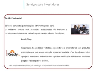 Serviços para Investidores 
Gestão Patrimonial 
Soluções completas para locação e administração de bens. 
O investidor contará com Assessoria especializada de mercado e 
corretores exclusivamente treinados para atender o Brand Pensilvânia. 
Ready Shop 
Preparação das unidades voltadas à investidores e proprietários com produtos 
essenciais para que a nova moradia possa ser habitada e/ ou locada com valor 
agregado ou mesmo revendida com rapidez e valorização. Oferecendo melhores 
preços e fidelização dos clientes. 
Estes serviços estarão disponíveis para contratação avulsa, conforme necessidade do investidor . 
 