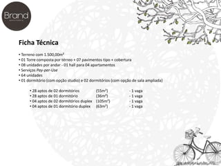 Ficha Técnica 
• Terreno com 1.500,00m² 
• 01 Torre composta por térreo + 07 pavimentos tipo + cobertura 
• 08 unidades por andar - 01 hall para 04 apartamentos 
• Serviços Pay-per-Use 
• 64 unidades 
• 01 dormitório (com opção studio) e 02 dormitórios (com opção de sala ampliada) 
• 28 aptos de 02 dormitórios (55m²) - 1 vaga 
• 28 aptos de 01 dormitório (36m²) - 1 vaga 
• 04 aptos de 02 dormitórios duplex (105m²) - 1 vaga 
• 04 aptos de 01 dormitório duplex (63m²) - 1 vaga 
 