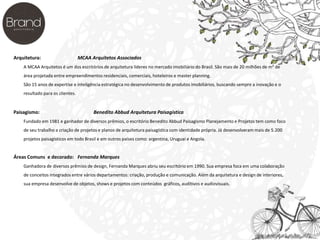 Arquitetura: MCAA Arquitetos Associados 
A MCAA Arquitetos é um dos escritórios de arquitetura líderes no mercado imobiliário do Brasil. São mais de 20 milhões de m² de 
área projetada entre empreendimentos residenciais, comerciais, hoteleiros e master planning. 
São 15 anos de expertise e inteligência estratégica no desenvolvimento de produtos imobiliários, buscando sempre a inovação e o 
resultado para os clientes. 
Paisagismo: Benedito Abbud Arquitetura Paisagística 
Fundado em 1981 e ganhador de diversos prêmios, o escritório Benedito Abbud Paisagismo Planejamento e Projetos tem como foco 
de seu trabalho a criação de projetos e planos de arquitetura paisagística com identidade própria. Já desenvolveram mais de 5.200 
projetos paisagísticos em todo Brasil e em outros países como: argentina, Uruguai e Angola. 
Áreas Comuns e decorado: Fernanda Marques 
Ganhadora de diversos prêmios de design, Fernanda Marques abriu seu escritório em 1990. Sua empresa foca em uma colaboração 
de conceitos integrados entre vários departamentos: criação, produção e comunicação. Além da arquitetura e design de interiores, 
sua empresa desenvolve de objetos, shows e projetos com conteúdos gráficos, auditivos e audiovisuais. 
 