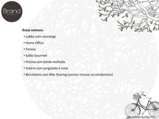 Áreas comuns: 
• Lobby com concierge 
• Home Office 
• Fitness 
• Salão Gourmet 
• Piscina com borda molhada 
• Solário com pergolado e estar 
• Bicicletário com Bike Sharing (serviço incluso no condomínio) 
 
