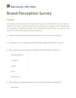 Brand Perception Survey
Purpose

The purpose of conducting a brand perception survey is to understand how your brand is
viewed in the market, what brand attributes are preferred by customers, and to identify how
your customers competitively position your products/services. Be sure to customize this
survey to include brand attributes you are promoting.


1. What do you think [Insert Company Name] does (in a sentence or two, please)?



2. Compared with our competitors, what advantages made us the vendor of choice?



3. When selecting vendors, please rank these 5 criteria (in order of importance):


      Customer Service


      Innovation


      Quality


      Price


      Sales Process


4. When making purchasing decisions, what is required (in order of importance)?


      References
 