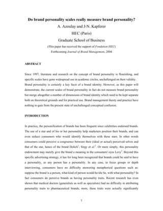 Do brand personality scales really measure brand personality?
                           A. Azoulay and J-N. Kapferer
                                       HEC (Paris)
                            Graduate School of Business
                   (This paper has received the support of Fondation HEC)
                      Forthcoming Journal of Brand Management, 2004



ABSTRACT


Since 1997, literature and research on the concept of brand personality is flourishing, and
specific scales have gone widespread use in academic circles, unchallenged on their validity.
Brand personality is certainly a key facet of a brand identity. However, as this paper will
demonstrate, the current scales of brand personality in fact do not measure brand personality
but merge altogether a number of dimensions of brand identity which need to be kept separate
both on theoretical grounds and for practical use. Brand management theory and practice have
nothing to gain from the present state of unchallenged conceptual confusion.


INTRODUCTION


In practice, the personification of brands has been frequent since celebrities endorsed brands.
The use of a star and of his or her personality help marketers position their brands, and can
even seduce consumers who would identify themselves with these stars. In other words
consumers could perceive a congruence between their (ideal or actual) perceived selves and
that of the star, hence of the brand Dolich1; Sirgy et al.2. Or more simply, this personality
endowment may merely give the brand a meaning in the consumers' eyes Levy3. Beyond this
specific advertising strategy, it has for long been recognized that brands could be said to have
a personality, as any person has a personality. In any case, in focus groups or depth
interviewing, consumers have no difficulty answering metaphorical questions such as:
suppose the brand is a person, what kind of person would he/she be, with what personality? In
fact consumers do perceive brands as having personality traits. Recent research has even
shown that medical doctors (generalists as well as specialists) had no difficulty in attributing
personality traits to pharmaceutical brands; more, these traits were actually significantly


                                               1
 