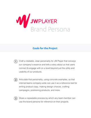 Craft a relatable, clear personality for JW Player that conveys
our company’s essence and tells a story about us that users
connect & engage with on a level beyond just the utility and
usability of our products.
Articulate that personality, using concrete examples, so that
internal teams company-wide can use it as a reference tool for
writing product copy, making design choices, crafting
campaigns, positioning products, and more.
1
2
Share a repeatable process by which any team member can
use the brand persona for reference on their projects.
3
Brand Persona
Goals for the Project
 