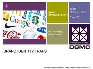 + 
BRAND IDENTITY TRAPS 
Subject: 
BRAND BUILDING 
Faculty Name: 
Vishal Desai 
Batch 
(BMM class of 2015) 
Year (TY) 
India’s premier M-school 
Deviprasad Goenka Management College of Media Studies (dgmcms.org.in) 
 