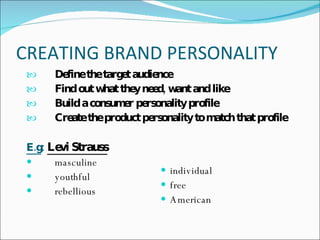 CREATING BRAND PERSONALITY  Define the target audience  Find out what they need, want and like  Build a consumer personality profile  Create the product personality to match that profile   E.g :   Levi Strauss   masculine  youthful rebellious  individual free  American 
