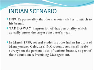 INDIAN SCENARIO  INPUT: personality that the marketer wishes to attach to his brand. TAKE-AWAY: impression of that personality which actually enters the target consumer’s head. In March 1989, several students at the Indian Institute of Management, Calcutta (IIMC), conducted small-scale surveys on the personalities of various brands, as part of their course on Advertising Management.  