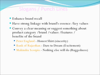 Slogans / Punch Lines   Enhance brand recall  Have strong linkage with brand's essence / key values  Convey a clear meaning or suggest something about product category / brand / values / features / benefits of the brand Peter England  - Honest Shirt (sincerity)  Bank of Rajasthan  - Dare to Dream (Excitement) Mahindra Scorpio  - Nothing else will do (Ruggedness) 