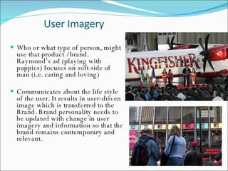 User Imagery  Who or what type of person, might use that product / brand. Raymond’s ad (playing with puppies) focuses on soft side of man (i.e. caring and loving)  Communicates about the life style of the user. It results in user-driven image which is transferred to the Brand. Brand personality needs to be updated with change in user imagery and information so that the brand remains contemporary and relevant.  