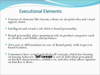 Executional Elements Consist of elements like layout, colour etc (in print ads) and visual appeal, music  Intelligent and creative ads deliver brand personality.  Brand personality plays prominent role in product categories such as alcohol, cool drinks, and perfumes  Also acts as differentiator in case of Brand parity with respect to brand features.  Consumers have actual and ideal self concept, which has bearing on buying behavior.  Self concept  is sort of individual perception on his/her characteristics, abilities etc and also what others opinion on him/her is there.   