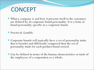 CONCEPT What a company is and how it presents itself to the consumer are defined by its corporate brand personality. It is a form of brand personality specific to a corporate brand. Procter & Gamble  Corporate brands will typically have a set of personality traits that is broader and differently composed than the set of personality traits for each product brand owned.  Can be defined in terms of the human characteristics or traits of the employees of a corporation as a whole.  