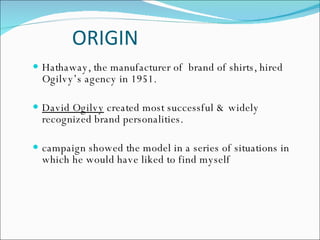 ORIGIN Hathaway, the manufacturer of  brand of shirts, hired Ogilvy’s agency in 1951.  David Ogilvy  created most successful & widely recognized brand personalities. campaign showed the model in a series of situations in which he would have liked to find myself  