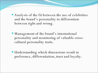 Analysis of the fit between the use of celebrities and the brand’s personality to differentiate between right and wrong. Management of the brand’s international personality and monitoring of valuable cross-cultural personality traits. Understanding which dimensions result in preference, differentiation, trust and loyalty. 