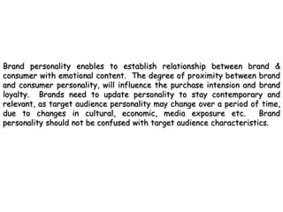Brand personality enables to establish relationship between brand &
consumer with emotional content. The degree of proximity between brand
and consumer personality, will influence the purchase intension and brand
loyalty. Brands need to update personality to stay contemporary and
relevant, as target audience personality may change over a period of time,
due to changes in cultural, economic, media exposure etc.            Brand
personality should not be confused with target audience characteristics.
 