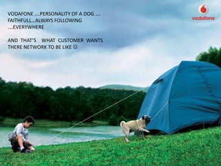 VODAFONE ….PERSONALITY OF A DOG ….
FAITHFULL…ALWAYS FOLLOWING
….EVERYWHERE

AND THAT’S WHAT CUSTOMER WANTS
THERE NETWORK TO BE LIKE 
 
