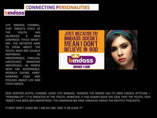 CONNECTING PERSONALITIES


UTV BINDASS CHANNEL,
THAT TARGETS ITSELF AT
THE      YOUTH,      HAS
LAUNCHED      A     NEW
CAMPAIGN. TITLED 'WHAT I
AM', THE INITIATIVE AIMS
TO SPEAK ABOUT THE
YOUTH, WHO ARE USUALLY
PORTRAYED             AS
IRRESPONSIBLE, CARELESS,
UNFOCUSED, IMMATURE
INDIVIDUALS, AS PEOPLE
WHO ARE RESPONSIBLE,
MORALLY SOUND, HARD-
WORKING, COOL AND
FOCUSED ABOUT LIFE AND
THEIR CAREER.


SAID HEATHER GUPTA, CHANNEL HEAD, UTV BINDASS, "BINDASS THE BRAND HAS ITS OWN UNIQUE ATTITUDE –
“PERSONALITY”; IT IS TARGETED AT THE YOUTH. HOWEVER, IT HAS ALWAYS BEEN THE CASE THAT THE YOUTH, OUR
TARGET, HAS BEEN MISUNDERSTOOD. THE CAMPAIGN WE HAVE UNVEILED VOICES THE YOUTH'S THOUGHTS.

IT SAYS "DON'T JUDGE ME. I AM AS I AM, TAKE IT OR LEAVE IT.“
 