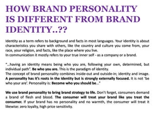 HOW BRAND PERSONALITY
IS DIFFERENT FROM BRAND
IDENTITY..??
Identity as a term refers to background and facts in most languages. Your identity is about
characteristics you share with others, like the country and culture you come from, your
race, your religion, and facts, like the place where you live.
In communication it mostly refers to your true inner self - as a company or a brand.

“…having an identity means being who you are, following your own, determined, but
individual path”. Be who you are. This is the paradigm of identity.
The concept of brand personality combines inside-out and outside-in; identity and image.
A personality has it’s roots in the identity but is strongly externally focused. It is not ‘be
who your are’. Personality is: Become who you should be…”

We use brand personality to bring brand strategy to life. Don’t forget, consumers demand
a brand of flesh and blood. The consumer will treat your brand like you treat the
consumer. If your brand has no personality and no warmth, the consumer will treat it
likewise: zero loyalty, high price sensitivity.
 