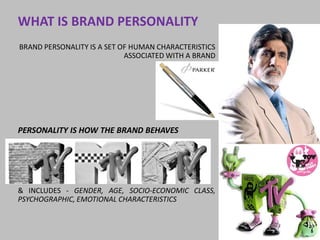 WHAT IS BRAND PERSONALITY
BRAND PERSONALITY IS A SET OF HUMAN CHARACTERISTICS
                            ASSOCIATED WITH A BRAND




PERSONALITY IS HOW THE BRAND BEHAVES




& INCLUDES - GENDER, AGE, SOCIO-ECONOMIC CLASS,
PSYCHOGRAPHIC, EMOTIONAL CHARACTERISTICS
 