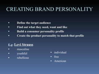 CREATING BRAND PERSONALITY  Define the target audience  Find out what they need, want and like  Build a consumer personality profile  Create the product personality to match that profile   E.g :   Levi Strauss   masculine  youthful rebellious  individual free  American 