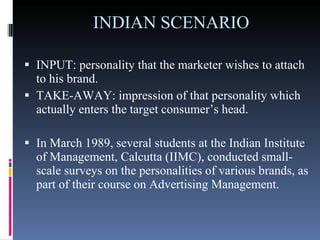 INDIAN SCENARIO  INPUT: personality that the marketer wishes to attach to his brand. TAKE-AWAY: impression of that personality which actually enters the target consumer’s head. In March 1989, several students at the Indian Institute of Management, Calcutta (IIMC), conducted small-scale surveys on the personalities of various brands, as part of their course on Advertising Management.  