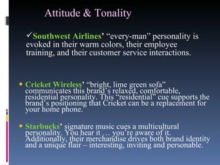Attitude & Tonality   Cricket Wireless ’  “bright, lime green sofa” communicates this brand’s relaxed, comfortable, residential personality. This “residential” cue supports the brand’s positioning that Cricket can be a replacement for your home phone.  Starbucks ’  signature music cues a multicultural personality. You hear it … you’re aware of it. Additionally, their merchandise drives both brand identity and a unique flair – interesting, inviting and personable. Southwest Airlines ’  “every-man” personality is evoked in their warm colors, their employee training, and their customer service interactions. 
