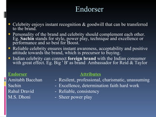 Endorser  Celebrity enjoys instant recognition & goodwill that can be transferred to the brand.  Personality of the brand and celebrity should complement each other. Eg.  Sachin  stands for style, power play, technique and excellence or performance and so best for Boost.  Reliable celebrity ensures instant awareness, acceptability and positive attitude towards the brand, which is precursor to buying. Indian celebrity can connect  foreign brand  with the Indian consumer with great effect. Eg. Big ' B' as brand  Ambassador for Reid & Taylor  Endorser                           Attributes Amitabh Bacchan       -  Resilent, professional, charismatic, unassuming Sachin                     -  Excellence, determination faith hard work Rahul Dravid              -  Reliable, consistency M.S. Dhoni                -  Sheer power play 