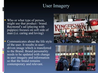 User Imagery  Who or what type of person, might use that product / brand. Raymond’s ad (playing with puppies) focuses on soft side of man (i.e. caring and loving)  Communicates about the life style of the user. It results in user-driven image which is transferred to the Brand. Brand personality needs to be updated with change in user imagery and information so that the brand remains contemporary and relevant.  