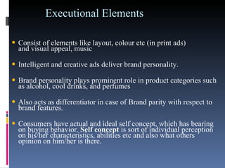 Executional Elements Consist of elements like layout, colour etc (in print ads) and visual appeal, music  Intelligent and creative ads deliver brand personality.  Brand personality plays prominent role in product categories such as alcohol, cool drinks, and perfumes  Also acts as differentiator in case of Brand parity with respect to brand features.  Consumers have actual and ideal self concept, which has bearing on buying behavior.  Self concept  is sort of individual perception on his/her characteristics, abilities etc and also what others opinion on him/her is there.   