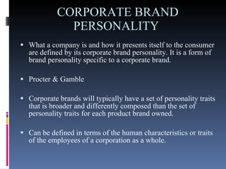 CORPORATE BRAND PERSONALITY  What a company is and how it presents itself to the consumer are defined by its corporate brand personality. It is a form of brand personality specific to a corporate brand. Procter & Gamble  Corporate brands will typically have a set of personality traits that is broader and differently composed than the set of personality traits for each product brand owned.  Can be defined in terms of the human characteristics or traits of the employees of a corporation as a whole.  