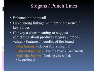 Slogans / Punch Lines   Enhance brand recall  Have strong linkage with brand's essence / key values  Convey a clear meaning or suggest something about product category / brand / values / features / benefits of the brand Peter England  - Honest Shirt (sincerity)  Bank of Rajasthan  - Dare to Dream (Excitement) Mahindra Scorpio  - Nothing else will do (Ruggedness) 