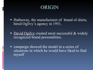 ORIGIN Hathaway, the manufacturer of  brand of shirts, hired Ogilvy’s agency in 1951.  David Ogilvy  created most successful & widely recognized brand personalities. campaign showed the model in a series of situations in which he would have liked to find myself  
