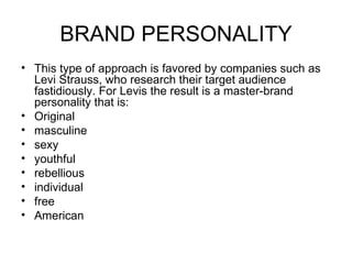 BRAND PERSONALITY
• This type of approach is favored by companies such as
  Levi Strauss, who research their target audience
  fastidiously. For Levis the result is a master-brand
  personality that is:
• Original
• masculine
• sexy
• youthful
• rebellious
• individual
• free
• American
 