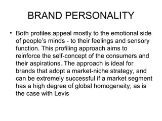 BRAND PERSONALITY
• Both profiles appeal mostly to the emotional side
  of people’s minds - to their feelings and sensory
  function. This profiling approach aims to
  reinforce the self-concept of the consumers and
  their aspirations. The approach is ideal for
  brands that adopt a market-niche strategy, and
  can be extremely successful if a market segment
  has a high degree of global homogeneity, as is
  the case with Levis
 