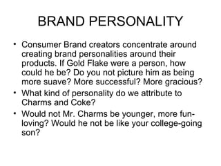 BRAND PERSONALITY
• Consumer Brand creators concentrate around
  creating brand personalities around their
  products. If Gold Flake were a person, how
  could he be? Do you not picture him as being
  more suave? More successful? More gracious?
• What kind of personality do we attribute to
  Charms and Coke?
• Would not Mr. Charms be younger, more fun-
  loving? Would he not be like your college-going
  son?
 