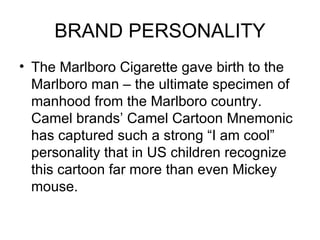 BRAND PERSONALITY
• The Marlboro Cigarette gave birth to the
  Marlboro man – the ultimate specimen of
  manhood from the Marlboro country.
  Camel brands’ Camel Cartoon Mnemonic
  has captured such a strong “I am cool”
  personality that in US children recognize
  this cartoon far more than even Mickey
  mouse.
 