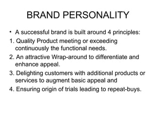 BRAND PERSONALITY
• A successful brand is built around 4 principles:
1. Quality Product meeting or exceeding
  continuously the functional needs.
2. An attractive Wrap-around to differentiate and
  enhance appeal.
3. Delighting customers with additional products or
  services to augment basic appeal and
4. Ensuring origin of trials leading to repeat-buys.
 