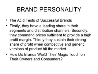 BRAND PERSONALITY
• The Acid Tests of Successful Brands
• Firstly, they have a leading share in their
  segments and distribution channels. Secondly,
  they command prices sufficient to provide a high
  profit margin. Thirdly they sustain their strong
  share of profit when competitive and generic
  versions of product hit the market.
• How Do Brands Wield Their Magic Touch on
  Their Owners and Consumers?
 