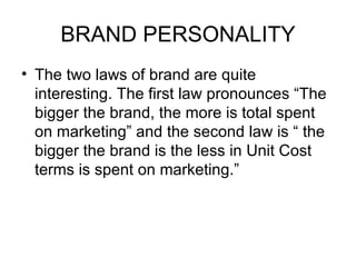 BRAND PERSONALITY
• The two laws of brand are quite
  interesting. The first law pronounces “The
  bigger the brand, the more is total spent
  on marketing” and the second law is “ the
  bigger the brand is the less in Unit Cost
  terms is spent on marketing.”
 