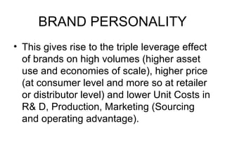 BRAND PERSONALITY
• This gives rise to the triple leverage effect
  of brands on high volumes (higher asset
  use and economies of scale), higher price
  (at consumer level and more so at retailer
  or distributor level) and lower Unit Costs in
  R& D, Production, Marketing (Sourcing
  and operating advantage).
 