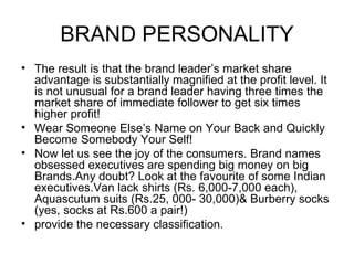 BRAND PERSONALITY
• The result is that the brand leader’s market share
  advantage is substantially magnified at the profit level. It
  is not unusual for a brand leader having three times the
  market share of immediate follower to get six times
  higher profit!
• Wear Someone Else’s Name on Your Back and Quickly
  Become Somebody Your Self!
• Now let us see the joy of the consumers. Brand names
  obsessed executives are spending big money on big
  Brands.Any doubt? Look at the favourite of some Indian
  executives.Van lack shirts (Rs. 6,000-7,000 each),
  Aquascutum suits (Rs.25, 000- 30,000)& Burberry socks
  (yes, socks at Rs.600 a pair!)
• provide the necessary classification.
 