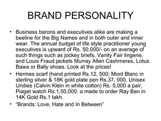 BRAND PERSONALITY
• Business barons and executives alike are making a
  beeline for the Big Names and in both outer and inner
  wear. The annual budget of life style practitioner young
  executives is upward of Rs. 50,000/- on an average of
  such things such as jockey briefs, Vanity Fair lingerie,
  and Louis Fraud jackets Murray Allen Cashmeres, Lotus
  Bawa or Bally shoes. Look at the prices!
• Hermes scarf (hand printed Rs.12, 500; Mont Blanc in
  sterling silver & 18K gold plate pen Rs.37, 000, Unisex
  Undies (Calvin Klein in white cotton) Rs. 5,000 a pair,
  Piaget watch Rs.1,50,000. a made to order Ray Ban in
  14K Gold Rs.1 lakh.
• “Brands: Love, Hate and In Between”
 