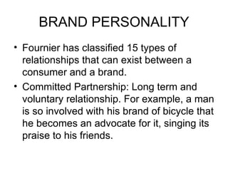 BRAND PERSONALITY
• Fournier has classified 15 types of
  relationships that can exist between a
  consumer and a brand.
• Committed Partnership: Long term and
  voluntary relationship. For example, a man
  is so involved with his brand of bicycle that
  he becomes an advocate for it, singing its
  praise to his friends.
 
