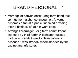 BRAND PERSONALITY
• Marriage of convenience: Long term bond that
  springs from a chance encounter. A woman
  becomes a fan of a particular salad dressing
  after a bottle is left at her workplace.
• Arranged Marriage: Long term commitment
  imposed by third party. A consumer uses a
  particular brand of wax to clean cabinets
  because it was strongly recommended by the
  cabinet manufacturer.
 