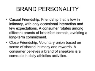 BRAND PERSONALITY
• Casual Friendship: Friendship that is low in
  intimacy, with only occasional interaction and
  few expectations. A consumer rotates among
  different brands of breakfast cereals, avoiding a
  long-term commitment.
• Close Friendship: Voluntary union based on
  sense of shared intimacy and rewards. A
  consumer believes a brand of sneakers is a
  comrade in daily athletics activities.
 
